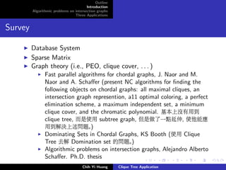 Outline
Introduction
Algorithmic problems on intersection graphs
Three Applications
Survey
Database System
Sparse Matrix
Graph theory (i.e., PEO, clique cover, . . . )
Fast parallel algorithms for chordal graphs, J. Naor and M.
Naor and A. Schaﬀer (present NC algorithms for ﬁnding the
following objects on chordal graphs: all maximal cliques, an
intersection graph represention, a11 optimal coloring, a perfect
elimination scheme, a maximum independent set, a minimum
clique cover, and the chromatic polynomial. 基本上沒有用到
clique tree, 而是使用 subtree graph, 但是做了一點延伸, 使他能應
用到解決上述問題。)
Dominating Sets in Chordal Graphs, KS Booth (使用 Clique
Tree 去解 Domination set 的問題。)
Algorithmic problems on intersection graphs, Alejandro Alberto
Schaﬀer. Ph.D. thesis
Chih Yi Huang Clique Tree Application
 