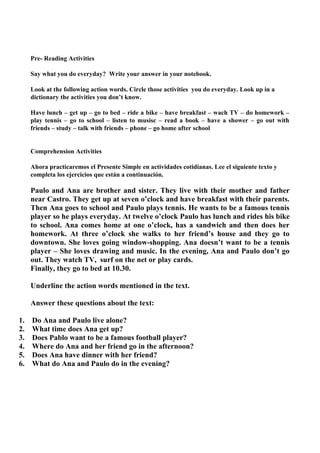 Pre- Reading Activities

     Say what you do everyday? Write your answer in your notebook.

     Look at the following action words. Circle those activities you do everyday. Look up in a
     dictionary the activities you don’t know.

     Have lunch – get up – go to bed – ride a bike – have breakfast – wach TV – do homework –
     play tennis – go to school – listen to musisc – read a book – have a shower – go out with
     friends – study – talk with friends – phone – go home after school


     Comprehension Activities

     Ahora practicaremos el Presente Simple en actividades cotidianas. Lee el siguiente texto y
     completa los ejercicios que están a continuación.

     Paulo and Ana are brother and sister. They live with their mother and father
     near Castro. They get up at seven o’clock and have breakfast with their parents.
     Then Ana goes to school and Paulo plays tennis. He wants to be a famous tennis
     player so he plays everyday. At twelve o’clock Paulo has lunch and rides his bike
     to school. Ana comes home at one o’clock, has a sandwich and then does her
     homework. At three o’clock she walks to her friend’s house and they go to
     downtown. She loves going window-shopping. Ana doesn’t want to be a tennis
     player – She loves drawing and music. In the evening, Ana and Paulo don’t go
     out. They watch TV, surf on the net or play cards.
     Finally, they go to bed at 10.30.

     Underline the action words mentioned in the text.

     Answer these questions about the text:

1.   Do Ana and Paulo live alone?
2.   What time does Ana get up?
3.   Does Pablo want to be a famous football player?
4.   Where do Ana and her friend go in the afternoon?
5.   Does Ana have dinner with her friend?
6.   What do Ana and Paulo do in the evening?
 