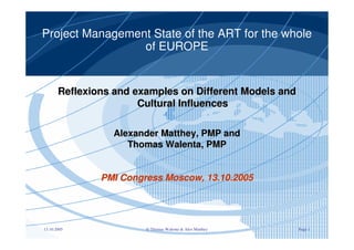 Project Management State of the ART for the whole 
of EUROPE 
Reflexions and examples on Different Models and 
Cultural Influences 
Alexander Matthey, PMP and 
Thomas Walenta, PMP 
PMI Congress Moscow, 13.10.2005 
13.10.2005 © Thomas Walenta & Alex Matthey Page 1 
 