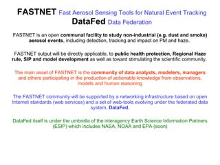 FASTNET  Fast Aerosol Sensing Tools for Natural Event Tracking DataFed  Data Federation FASTNET is an open  communal facility to study non-industrial (e.g. dust and smoke) aerosol events , including detection, tracking and impact on PM and haze.  FASTNET output will be directly applicable, to  public health protection, Regional Haze rule, SIP and model development  as well as toward stimulating the scientific community.  The main asset of FASTNET is the  community of data analysts, modelers, managers  and others participating in the production of actionable knowledge from observations, models and human reasoning The FASTNET community will be supported by a networking infrastructure based on open Internet standards (web services) and a set of web-tools evolving under the federated data system,  DataFed . DataFed itself is under the umbrella of the interagency Earth Science Information Partners (ESIP) which includes NASA, NOAA and EPA (soon) 