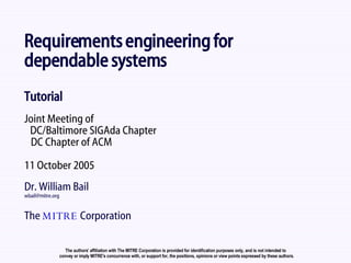 Requirements engineering for  dependable systems Tutorial Joint Meeting of   DC/Baltimore SIGAda Chapter   DC Chapter of ACM 11 October 2005 Dr. William Bail [email_address] The  MITRE  Corporation The authors’ affiliation with The MITRE Corporation is provided for identification purposes only, and is not intended to  convey or imply MITRE's concurrence with, or support for, the positions, opinions or view points expressed by these authors. 