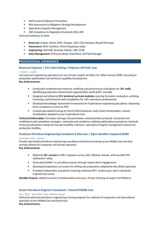  Well Control & Blowout Prevention
 Risk Assessment & Mitigation Strategy Development
 Operations Integrity Management
 HSE Compliance & Regulatory Standards (ISO, API)
Technical Software & Tools
 Reservoir: Eclipse, Petrel, OFM, Prosper, GAP, CGG Hampson Russell (Emerge)
 Geoscience: RMS, GeoNext, Petrel Geophysics Suite
 Engineering: MATLAB, Simulink, Python, SAP, STAR
 Data Management: PI Process Book, SharePoint, Oil Field Manager
PROFESSIONAL EXPERIENCE
Reservoir Engineer | The Talent Rising | Majnoon Oil Field, Iraq
11/2024 – 5/2025
Led reservoir engineering operations for one of Iraq's largest oil fields (12+ billion barrels OOIP), focusing on
production optimization and technical capability development.
Key Achievements:
 Conducted comprehensive reservoir modeling and performance evaluations for 20+ wells,
identifying production enhancement opportunities worth $2M+ annually
 Designed and delivered 25+ technical curricula modules covering formation evaluation, acidizing,
fracturing, and horizontal well completions for 150+ petroleum professionals
 Developed knowledge assessment frameworks for 8 petroleum engineering disciplines, improving
team competency scores by 30%
 Created specialized training on Petrel 2018 Geophysics Suite (fault interpretation, seismic
visualization) adopted across 3 operational sites
Technical Deliverables: Formation damage characterization and prevention protocols, horizontal and
multilateral well completion strategies, carbonate and sandstone acidizing optimization procedures, hydraulic
fracturing stimulation design for low-permeability reservoirs, operations integrity management systems for
production facilities.
Freelance Petroleum Engineering Consultant & Educator | Sigve Hamilton Aspelund (ENK)
Novembre 2020 – présent
Provide specialized petroleum engineering consulting and technical training across Middle East and Asia,
serving national oil companies and private operators.
Key Achievements:
 Delivered 30+ courses to 400+ engineers across UAE, Pakistan, Kuwait, and Iraq with 95%
satisfaction rating
 Generated $250K+ in consulting revenue through repeat client engagements
 Developed proprietary curriculum for drilling site preparation adopted by Abu Dhabi operators
 Provided mathematics and physics tutoring achieving 90%+ student pass rate in advanced
engineering courses
Notable Projects: UNAK Economics & Mathematics Instructor, Private Tutoring via Super Prof Platform.
Senior Petroleum Engineer Consultant | Haward Middle East
Janv. 2023 – May 2024 | UAE, Pakistan, Kuwait
Delivered advanced petroleum engineering training programs for national oil companies and international
operators across Middle East and South Asia.
Key Achievements:
 