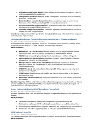  Drilling Engineering (Kuwait & UAE): Trained drilling engineers on advanced practices, reducing
drilling time by 12% for horizontal wells
 Drilling Site Location Preparation (Abu Dhabi): Developed site assessment protocol adopted by
ADNOC for 15+ new wells
 Exploration Blocks Evaluation (Pakistan): Conducted uncertainty analysis for United Energy
Pakistan and Prime Pakistan, evaluating $50M+ in exploration investments
 Formation Engineering Fundamentals (UAE): Delivered technical training to ADOC and Japanese
petroleum engineers with 98% completion rate
 Advanced Drilling Practices (Pakistan): Trained 60+ engineers at Petroleum Institute of Pakistan
on MPD and coiled tubing operations
Impact: Improved operational efficiency metrics for clients by 15-20% through enhanced technical competency
and best practice implementation.
Senior Petroleum Engineer Consultant | Aspelund Consulting Energy Offshore Development
Aug 2009 – Oct 2018 | International & National Operations
Provided specialized petroleum engineering consultancy and technical training across 10+ countries, serving
major operators including CNOOC, NNPC, Gazprom, and Kebabangan Petroleum.
Key Achievements:
 Mellitha Oil & Gas (Libya/Malaysia): Delivered offshore structure design and subsea pipeline
inspection training, enhancing integrity management for 200km+ pipeline network
 CCED (Oman): Conducted rig inspection protocols adopted across 5 offshore drilling units
 KAZGUU Business School (Kazakhstan): Developed and taught "Global Geopolitical Oil & Gas
Management" course for 40+ MBA students
 Managed Pressure Drilling (Russia & Kazakhstan): Trained 100+ engineers for JSC Ontustik
Munaigaz, Gazprom, and Surgutneftegas on MPD, multilateral wells, and coiled tubing
underbalanced drilling
 CNOOC (Aberdeen): Delivered well control training to 50+ drilling engineers, improving safety
compliance scores by 25%
 NNPC (London): Conducted reservoir modeling and characterization training for 30+ Nigerian
petroleum engineers
 Kebabangan Petroleum (Malaysia): Developed "Introduction to Oil & Gas Industry" program for
60+ new hires
Specialized Expertise: Offshore safety related to digital oilfield technologies and computer interfaces, offshore
security and HSE management for East-West business integration (TransEuropean Centre, Stavanger), well
control and blowout prevention protocols.
Project Engineer & Risk Advisor | FMC Technologies (TechnipFMC)
Nov. 2012 - Apr 2013 | Angola and United Kingdom
Managed engineering project risks and developed mitigation strategies for subsea production systems worth
$100M+.
Key Achievements:
 Developed comprehensive risk response strategies reducing project delays by 18%
 Facilitated risk workshops with 15+ multidisciplinary stakeholders across 3 international sites
 Implemented risk tracking systems improving risk visibility and management effectiveness by 30%
 Coordinated with subsea engineering teams on FMEA and hazard identification studies
QHSE Engineer | Ocean Rig
Jun–Nov 2011 | Offshore Drilling Operations
Led safety engineering and risk management initiatives for offshore drilling operations in harsh environment.
Key Achievements:
 