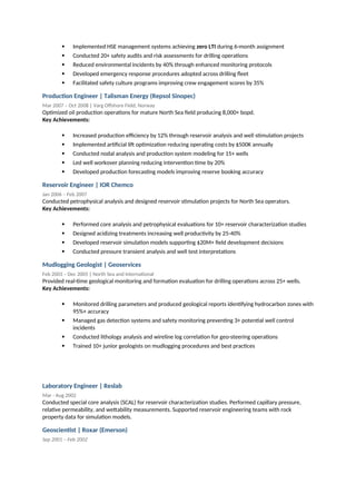  Implemented HSE management systems achieving zero LTI during 6-month assignment
 Conducted 20+ safety audits and risk assessments for drilling operations
 Reduced environmental incidents by 40% through enhanced monitoring protocols
 Developed emergency response procedures adopted across drilling fleet
 Facilitated safety culture programs improving crew engagement scores by 35%
Production Engineer | Talisman Energy (Repsol Sinopec)
Mar 2007 – Oct 2008 | Varg Offshore Field, Norway
Optimized oil production operations for mature North Sea field producing 8,000+ bopd.
Key Achievements:
 Increased production efficiency by 12% through reservoir analysis and well stimulation projects
 Implemented artificial lift optimization reducing operating costs by $500K annually
 Conducted nodal analysis and production system modeling for 15+ wells
 Led well workover planning reducing intervention time by 20%
 Developed production forecasting models improving reserve booking accuracy
Reservoir Engineer | IOR Chemco
Jan 2006 – Feb 2007
Conducted petrophysical analysis and designed reservoir stimulation projects for North Sea operators.
Key Achievements:
 Performed core analysis and petrophysical evaluations for 10+ reservoir characterization studies
 Designed acidizing treatments increasing well productivity by 25-40%
 Developed reservoir simulation models supporting $20M+ field development decisions
 Conducted pressure transient analysis and well test interpretations
Mudlogging Geologist | Geoservices
Feb 2003 – Dec 2005 | North Sea and International
Provided real-time geological monitoring and formation evaluation for drilling operations across 25+ wells.
Key Achievements:
 Monitored drilling parameters and produced geological reports identifying hydrocarbon zones with
95%+ accuracy
 Managed gas detection systems and safety monitoring preventing 3+ potential well control
incidents
 Conducted lithology analysis and wireline log correlation for geo-steering operations
 Trained 10+ junior geologists on mudlogging procedures and best practices
Laboratory Engineer | Reslab
Mar - Aug 2002
Conducted special core analysis (SCAL) for reservoir characterization studies. Performed capillary pressure,
relative permeability, and wettability measurements. Supported reservoir engineering teams with rock
property data for simulation models.
Geoscientist | Roxar (Emerson)
Sep 2001 – Feb 2002
 