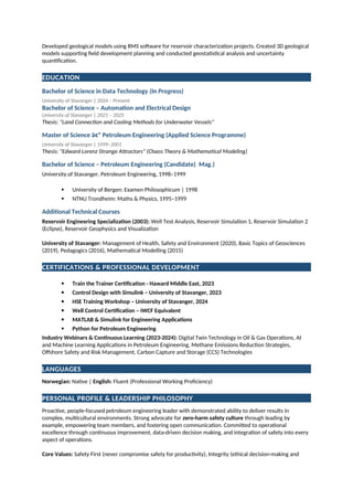 Developed geological models using RMS software for reservoir characterization projects. Created 3D geological
models supporting field development planning and conducted geostatistical analysis and uncertainty
quantification.
EDUCATION
Bachelor of Science in Data Technology (In Progress)
University of Stavanger | 2024 – Present
Bachelor of Science – Automation and Electrical Design
University of Stavanger | 2021 – 2025
Thesis: "Land Connection and Cooling Methods for Underwater Vessels"
Master of Science â€“ Petroleum Engineering (Applied Science Programme)
University of Stavanger | 1999–2001
Thesis: "Edward Lorenz Strange Attractors" (Chaos Theory & Mathematical Modeling)
Bachelor of Science – Petroleum Engineering (Candidate) Mag.)
University of Stavanger, Petroleum Engineering, 1998–1999
 University of Bergen: Examen Philosophicum | 1998
 NTNU Trondheim: Maths & Physics, 1995–1999
Additional Technical Courses
Reservoir Engineering Specialization (2003): Well Test Analysis, Reservoir Simulation 1, Reservoir Simulation 2
(Eclipse), Reservoir Geophysics and Visualization
University of Stavanger: Management of Health, Safety and Environment (2020), Basic Topics of Geosciences
(2019), Pedagogics (2016), Mathematical Modelling (2015)
CERTIFICATIONS & PROFESSIONAL DEVELOPMENT
 Train the Trainer Certification - Haward Middle East, 2023
 Control Design with Simulink – University of Stavanger, 2023
 HSE Training Workshop – University of Stavanger, 2024
 Well Control Certification – IWCF Equivalent
 MATLAB & Simulink for Engineering Applications
 Python for Petroleum Engineering
Industry Webinars & Continuous Learning (2023-2024): Digital Twin Technology in Oil & Gas Operations, AI
and Machine Learning Applications in Petroleum Engineering, Methane Emissions Reduction Strategies,
Offshore Safety and Risk Management, Carbon Capture and Storage (CCS) Technologies
LANGUAGES
Norwegian: Native | English: Fluent (Professional Working Proficiency)
PERSONAL PROFILE & LEADERSHIP PHILOSOPHY
Proactive, people-focused petroleum engineering leader with demonstrated ability to deliver results in
complex, multicultural environments. Strong advocate for zero-harm safety culture through leading by
example, empowering team members, and fostering open communication. Committed to operational
excellence through continuous improvement, data-driven decision making, and integration of safety into every
aspect of operations.
Core Values: Safety First (never compromise safety for productivity), Integrity (ethical decision-making and
 