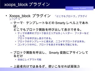 xoops_block プラグイン Xoops_block  プラグイン 　 「どこでもブロック」プラグイン ? (^^ ゞ テーマ・テンプレートなどの Smarty レベル上であれば、 どこでもブロック関数を呼び出して表示できる。 テーマの通常のブロック表示エリア以外（ヘッダー・フッターなど）にも ブロックを呼び出し表示できる。 ブロックのテンプレートに使えば、ニコイチブロックが出来る。 コンテンツの中に、ブロックを表示する事も可能になる。 ブロック関数を呼出し、 Smarty 変数にアサインしてるだけ 自由にレイアウト可能 上級者向けではあるが、使いこなせれば超強力 　　　　　　　　　　　　　　　　　　　　　　　・・・・・・かも (^^ ゞ 