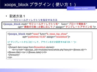 xoops_block プラグイン（使い方 1 ） 記述方法１ モジュールディレクトリを指定する方法 <{ xoops_block  mod=“ モジュールディレクトリ名 ”  func=“ ブロック関数名 ”  　　　　　　 opt=“ 関数の引数 ( 必要に応じて ) " assign=" テンプレートアサイン名 "}>  <{ xoops_block  mod=" news " func=" b_news_top_show "  　　　　　　 opt=“ published,10,50 ” assign=“ newsblock ”}>  <{* テンプレートからコピーして、アサイン名だけ変更すれば OK ！ *}> <ul> <{foreach item=news from= $newsblock .stories}> 　 <li><a href="<{$xoops_url}>/modules/news/article.php?storyid=<{$news.id}>"> <{$news.title}></a> (<{$news.date}>)</li> <{/foreach}>  </ul>  