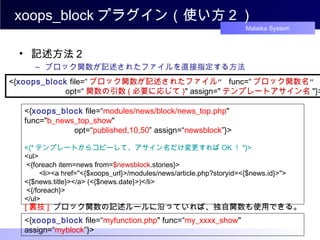 xoops_block プラグイン（使い方２） 記述方法２ ブロック関数が記述されたファイルを直接指定する方法 <{ xoops_block  file=“ ブロック関数が記述されたファイル ”  func=“ ブロック関数名 ” 　　　　　　 opt=“ 関数の引数 ( 必要に応じて ) " assign=" テンプレートアサイン名 "}>  <{ xoops_block   file =“ modules/news/block/news_top.php " func=" b_news_top_show "  　　　　　　 opt=“ published,10,50 ” assign=“ newsblock ”}>  <{* テンプレートからコピーして、アサイン名だけ変更すれば OK ！ *}> <ul> <{foreach item=news from= $newsblock .stories}> 　 <li><a href="<{$xoops_url}>/modules/news/article.php?storyid=<{$news.id}>"> <{$news.title}></a> (<{$news.date}>)</li> <{/foreach}>  </ul>  [ 裏技 ]   ブロック関数の記述ルールに沿っていれば、独自関数も使用できる。 <{ xoops_block   file =“ myfunction .php " func=“ my_xxxx_show " assign=“ myblock ”}>  