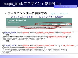 xoops_block プラグイン（使用例１） テーマのヘッダーに使用する　 http://www.xc-tokai.com/ メインメニューを表示　 + 　ログインフォームを表示 <{ xoops_block  mod=“ system ” func=“ b_system_user_show ” assign=“ loginblock ”}> 　　 中略 User:<input type="text" name="uname" size="10" value="<{ $loginblock.unamevalue }>"  /> Pass:<input type="password" name="pass" size="10"  /> 　 　中略 <{ xoops_block  mod=“ system ” func=“ b_system_main_show ” assign=“ ex_mainmenu ”}> <{foreach item=module from= $ex_mainmenu. modules }>  <a href=“<{$xoops_url}>/modules/<{$module.directory}>/”><{$module.name}></a> |  <{/foreach}>   