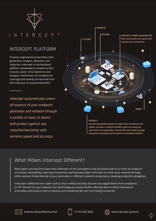INTERCEPT
Intercept automatically discovers any digital device connected to your
network, perimeter or endpoint to identify, detect and analyse any
cyber-threat to the organisation. Intercept offers the broadest coverage
all potential organisational access points for unparalleled protection.
ENDPOINT & HUMAN VULNERABILITIES
Most cyber security firms assume that
attackers can only enter here
NETWORK
ATTACKER
REMOTE
PERIMETER
INTERCEPT PLATFORM
Purpose engineered, proprietary next-
generation analysis, detection and
response. Intercept is a proprietary
platform developed to exceed current
industry cyber crime detection and
analysis mechanisms for exceptional
coverage and speedy turnaround from
first indicator of compromise (IOC).
Most cyber security firms base their defenses on the assumption that all attacks will occur from an endpoint
or human vulnerability. Intercept knows that sophisticated cyber criminals can enter your network through
other avenues linked directly to your perimeter or different network components, skipping endpoints altogether.
Intercept is different from other tools in that it will proactively discover any digital device from endpoints
to IOT devices on your network. Our technology processes all the collected data to detect behavioral
anomalies and ensures that no devices are mistakenly left out from being monitored.
What Makes Intercept Different?
Intercept automatically covers
all aspects of your endpoint,
perimeter and network through
a variety of tools to detect
and protect against any
unauthorised entry with
extreme speed and accuracy.
andrew.chester@acds.email +27 83 442 9025 www.intercept.systems
 