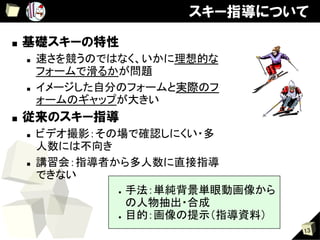 スキー指導について

■    基礎スキーの特性
     n    速さを競うのではなく、いかに理想的な
           フォームで滑るかが問題	
     n    イメージした自分のフォームと実際のフ
           ォームのギャップが大きい	
■    従来のスキー指導
     n    ビデオ撮影：その場で確認しにくい・多
           人数には不向き	
     n    講習会：指導者から多人数に直接指導
           できない	
                     ●  手法：単純背景単眼動画像から

                        の人物抽出・合成	
                     ●  目的：画像の提示（指導資料）	

                                           13
 