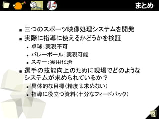 まとめ


■  三つのスポーツ映像処理システムを開発	
■  実際に指導に使えるかどうかを検証	
     n    卓球：実現不可	
     n    バレーボール：実現可能	
     n    スキー：実用化済	
■    選手の技能向上のために現場でどのような
     システムが求められているか？	
     n    具体的な目標（精度は求めない）	
     n    指導に役立つ資料（十分なフィードバック）


                                    20
 