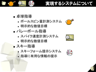 実現するシステムについて

■    卓球指導	
     n    ボールスピン量計測システム	
     n    明示的な数値目標	
■    バレーボール指導	
     n    スパイク速度計測システム	
     n    明示的な数値目標	
■    スキー指導	
     n    スキーフォーム提示システム	
     n    指導に有用な情報の提示	


                              4
 