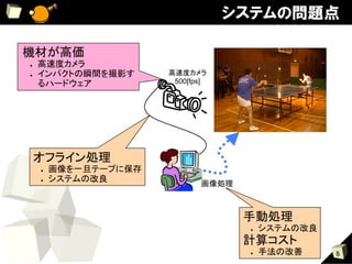 システムの問題点

機材が高価	
●    高速度カメラ	
●    インパクトの瞬間を撮影す         高速度カメラ	
     るハードウェア	
             500[fps]




     オフライン処理	
     ●    画像を一旦テープに保存	
     ●    システムの改良	
                                 画像処理	



                                          手動処理	
                                          ●    システムの改良	
                                          計算コスト	
                                          ●    手法の改善	
     8
 
