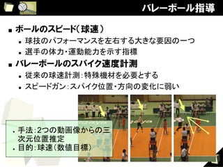 バレーボール指導

■    ボールのスピード（球速）
      n    球技のパフォーマンスを左右する大きな要因の一つ	
      n    選手の体力・運動能力を示す指標	
■    バレーボールのスパイク速度計測
      n    従来の球速計測：特殊機材を必要とする	
      n    スピードガン：スパイク位置・方向の変化に弱い




 ●  手法：2つの動画像からの三
    次元位置推定	
 ●  目的：球速（数値目標）	


                                        9
 