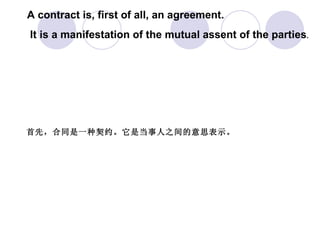 A contract is, first of all, an agreement. It is a manifestation of the mutual assent of the parties .  首先，合同是一种契约。它是当事人之间的意思表示。   