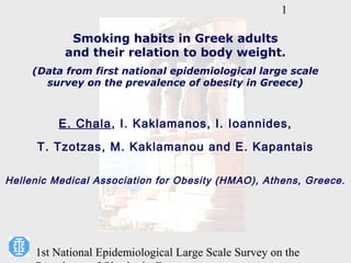 1

            Smoking habits in Greek adults
           and their relation to body weight.
     (Data from first national epidemiological large scale
       survey on the prevalence of obesity in Greece)



          E. Chala, I. Kaklamanos, I. Ioannides,
      T. Tzotzas, M. Kaklamanou and E. Kapantais

Hellenic Medical Association for Obesity (HMAO), Athens, Greece.




     1st National Epidemiological Large Scale Survey on the
 