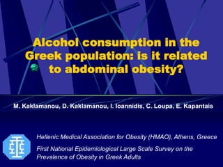 Alcohol consumption in the
   Greek population: is it related
      to abdominal obesity?


M. Kaklamanou, D. Kaklamanou, I. Ioannidis, C. Loupa, E. Kapantais



       Hellenic Medical Association for Obesity (HMAO), Athens, Greece
       First National Epidemiological Large Scale Survey on the
       Prevalence of Obesity in Greek Adults
 