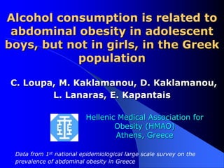 Alcohol consumption is related to
 abdominal obesity in adolescent
boys, but not in girls, in the Greek
           population

C. Loupa, M. Kaklamanou, D. Kaklamanou,
        L. Lanaras, E. Kapantais

                          Hellenic Medical Association for
                                  Obesity (HMAO)
                                  Athens, Greece

 Data from 1st national epidemiological large scale survey on the
 prevalence of abdominal obesity in Greece
 