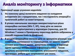 Пропозиції щодо усунення недоліків:
1. На кожному уроці включити завдання на складання
алгоритмів (як з предметами, так і послідовність операцій в
практичній роботі за комп’ютером).
2. В різних навчальних закладах використовується різна
операційна система (Win 7, XP), тому діти не змогли
правильно зорієнтуватися у відповідях (приклад, для ОС
Windows 7 немає в Провіднику перегляду файлів зображень у
способі подання Ескіз та Діафільм).
3. В розділі Операційна система діти не зрозуміли різницю між
операцією копіювання та переміщення, не змогли назвати
основні властивості папки, допустили помилку в переводі
однієї одиниці вимірювання інформації в іншу . Також
доцільно використати повторення, різноманітні завдання,
кросворди, ребуси для закріплення цих знань.
 