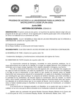 UNIVERSIDAD DE MURCIA REGIÓN DE MURCIA 
CONSEJERÍA DE EDUCACIÓN Y CULTURA 
UNIVERSIDAD POLITÉCNICA DE 
CARTAGENA 
PRUEBAS DE ACCESO A LA UNIVERSIDAD PARA ALUMNOS DE 
BACHILLERATO LOGSE (PLAN 2002) 
Junio 2005 
HISTORIA DE ESPAÑA. CÓDIGO 51 
OBSERVACIÓN: El examen consta de dos partes: en la primera los alumnos deberán elegir sólo una 
pregunta de las dos que se ofrecen. En la segunda parte el alumno puede optar entre el desarrollo de 
un tema o la realización de un comentario de texto. 
PRIMERA PARTE: ELIJA Y DESARROLLE SÓLO UNA DE LAS DOS PREGUNTAS QUE SE OFRECEN A 
CONTINUACIÓN: (máximo de 4 puntos sobre 10) 
A) El proceso de romanización. 
B) Los Reyes Católicos: La construcción del Estado moderno. 
SEGUNDA PARTE: ELIJA SÓLO UNA DE LAS DOS OPCIONES QUE SE OFRECEN A CONTINUACIÓN: 
A) DESARROLLO DE TEMA: (máximo de 6 puntos sobre 10) 
- Fundamentos ideológicos y transformaciones institucionales del régimen de Franco. 
B) COMENTARIO DE TEXTO (máximo de 6 puntos sobre 10). 
“La insurrección cantonal de Cartagena, secundada en varias provincias andaluzas, fue la 
causa determinante de la caída de Pi y Margall. En su lugar fue elegido Salmerón. Éste combatió a los 
cantonales con la mayor energía, logrando, al fin, dejarlos reducidos a Cartagena y sus fuertes. 
Pero allí se mantuvieron firmes hasta enero del siguiente año. Los cantonales han cargado con 
las culpas de todos los federales y de todos los republicanos. Se les achaca la muerte de la República, 
y no digo yo que la favorecieran; lo que afirmo es que muchos de nosotros vimos en aquella 
insurrección una consecuencia natural de la mansedumbre y la apatía de la Asamblea Constituyente, 
una Constituyente que nada constituyó. Se componía de hombres honrados, pero harto sometidos a 
la autoridad de los prohombres. No discutió siquiera la Constitución, obra de Castelar; su mismo 
autor y otros muchos, poniendo trabas a toda iniciativa lograron enterrarla desde antes que naciera. 
Los diputados de la derecha decían que no era ocasión de discutir, sino de someter a los rebeldes; y 
éstos se habían rebelado porque la Asamblea no discutía el proyecto de Constitución, un verdadero 
círculo vicioso. (...) 
Si la insurrección de Cartagena perjudicó a la República, no se puede decir que la matara. En 
realidad, no fue otra cosa que la última convulsión de la moribunda revolución de septiembre”. 
Opinión sobre los cantonales del general Nicolás Estévanez Murphy (Ministro de la Guerra del 
11 al 28 de junio de 1873). En Estévanez Murphy, Nicolás: Mis Memorias. Madrid, Giner, 1975. 
