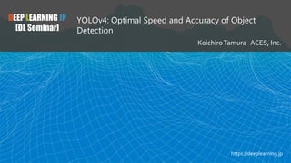 DEEP LEARNING JP
[DL Seminar]
YOLOv4: Optimal Speed and Accuracy of Object
Detection
KoichiroTamura ACES, Inc.
https://deeplearning.jp
 