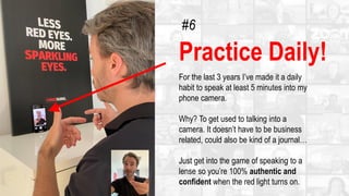 Practice Daily!
For the last 3 years I’ve made it a daily
habit to speak at least 5 minutes into my
phone camera.
Why? To get used to talking into a
camera. It doesn’t have to be business
related, could also be kind of a journal…
Just get into the game of speaking to a
lense so you’re 100% authentic and
confident when the red light turns on.
#6
 