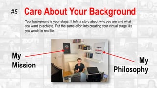 Care About Your Background
Your background is your stage. It tells a story about who you are and what
you want to achieve. Put the same effort into creating your virtual stage like
you would in real life.
My
Mission
My
Philosophy
#5
 