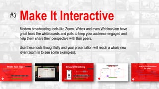 Make It Interactive
Modern broadcasting tools like Zoom, Webex and even WebinarJam have
great tools like whiteboards and polls to keep your audience engaged and
help them share their perspective with their peers.
Use these tools thoughtfully and your presentation will reach a whole new
level (zoom in to see some examples).
#3
 