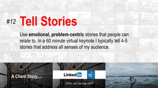 Tell Stories
Use emotional, problem-centric stories that people can
relate to. In a 60 minute virtual keynote I typically tell 4-5
stories that address all senses of my audience.
#12
 