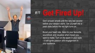 Get Fired Up!
Don’t answer emails until the very last second
before your session starts. Get yourself into a
peak state before the red light turns on.
Boost your heart rate, listen to your favourite
soundtrack and visualize what impact you
want to make. Turn on the spark in your eyes
– it will ignite passion and engagement in
your audience.
#11
 