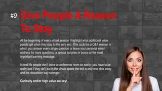 Give People A Reason
To Stay
At the beginning of every virtual session I highlight what additional value
people get when they stay to the very end. This could be a Q&A session in
which you answer every single question or leave your personal email
address for more questions; a special surprise or bonus or the most
important learning message.
In real life people don’t leave a conference room so easily (you have to be
really bad if they do!) but in the virtual space the exit is only one click away
and the distraction way stronger.
Curiosity and/or high value are key!
#9
 