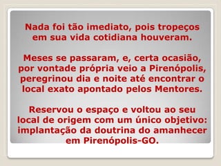 Nada foi tão imediato, pois tropeços
  em sua vida cotidiana houveram.

 Meses se passaram, e, certa ocasião,
por vontade própria veio a Pirenópolis,
peregrinou dia e noite até encontrar o
 local exato apontado pelos Mentores.

   Reservou o espaço e voltou ao seu
local de origem com um único objetivo:
implantação da doutrina do amanhecer
           em Pirenópolis-GO.
 