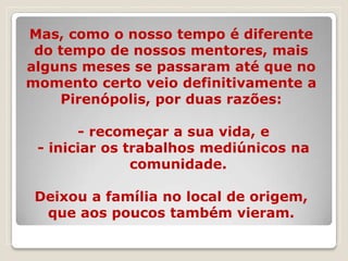 Mas, como o nosso tempo é diferente
 do tempo de nossos mentores, mais
alguns meses se passaram até que no
momento certo veio definitivamente a
    Pirenópolis, por duas razões:

       - recomeçar a sua vida, e
 - iniciar os trabalhos mediúnicos na
               comunidade.

 Deixou a família no local de origem,
  que aos poucos também vieram.
 
