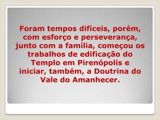 Foram tempos difíceis, porém,
  com esforço e perseverança,
junto com a família, começou os
   trabalhos de edificação do
    Templo em Pirenópolis e
 iniciar, também, a Doutrina do
       Vale do Amanhecer.
 