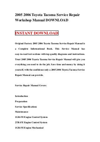 2005 2006 Toyota Tacoma Service Repair
Workshop Manual DOWNLOAD


INSTANT DOWNLOAD

Original Factory 2005 2006 Toyota Tacoma Service Repair Manual is

a Complete Informational Book. This Service Manual has

easy-to-read text sections with top quality diagrams and instructions.

Trust 2005 2006 Toyota Tacoma Service Repair Manual will give you

everything you need to do the job. Save time and money by doing it

yourself, with the confidence only a 2005 2006 Toyota Tacoma Service

Repair Manual can provide.



Service Repair Manual Covers:



Introduction

Preparation

Service Specifications

Maintenance

1GR-FE Engine Control System

2TR-FE Engine Control System

1GR-FE Engine Mechanical
 