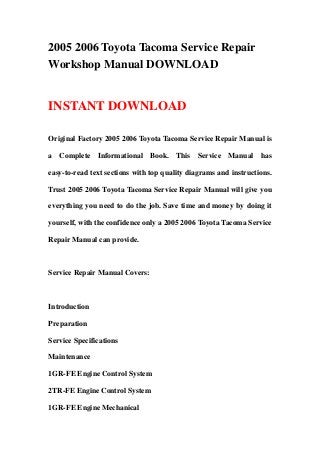 2005 2006 Toyota Tacoma Service Repair
Workshop Manual DOWNLOAD
INSTANT DOWNLOAD
Original Factory 2005 2006 Toyota Tacoma Service Repair Manual is
a Complete Informational Book. This Service Manual has
easy-to-read text sections with top quality diagrams and instructions.
Trust 2005 2006 Toyota Tacoma Service Repair Manual will give you
everything you need to do the job. Save time and money by doing it
yourself, with the confidence only a 2005 2006 Toyota Tacoma Service
Repair Manual can provide.
Service Repair Manual Covers:
Introduction
Preparation
Service Specifications
Maintenance
1GR-FE Engine Control System
2TR-FE Engine Control System
1GR-FE Engine Mechanical
 