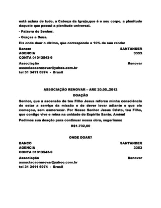 está acima de tudo, a Cabeça da Igreja,que é o seu corpo, a plenitude
daquele que possui a plenitude universal.
- Palavra do Senhor.
- Graças a Deus.
Eis onde doar o dizimo, que corresponde a 10% de sua renda:
Banco:                                                  SANTANDER
AGENCIA                                                       3353
CONTA 01013543-9
Associação                                                    Renovar
associacaorenovar@yahoo.com.br
tel 31 3411 6974 - Brasil




              ASSOCIAÇÃO RENOVAR – ARE 20.05..2012
                              DOAÇÃO
Senhor, que a ascensão de teu Filho Jesus reforce minha consciência
de estar a serviço da missão e de dever levar adiante o que ele
começou, sem esmorecer. Por Nosso Senhor Jesus Cristo, teu Filho,
que contigo vive e reina na unidade do Espírito Santo. Amém!
Pedimos sua doação para continuar nossa obra, sugerimos:
                             R$1.732,00


                            ONDE DOAR?
BANCO                                                   SANTANDER
AGENCIA                                                       3353
CONTA 01013543-9
Associação                                                    Renovar
associacaorenovar@yahoo.com.br
tel 31 3411 6974 - Brasil
 
