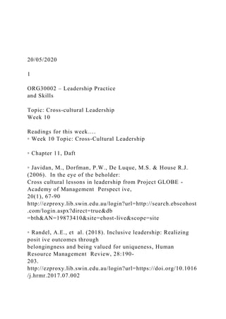 20/05/2020
1
ORG30002 – Leadership Practice
and Skills
Topic: Cross-cultural Leadership
Week 10
Readings for this week….
◦ Week 10 Topic: Cross-Cultural Leadership
◦ Chapter 11, Daft
◦ Javidan, M., Dorfman, P.W., De Luque, M.S. & House R.J.
(2006). In the eye of the beholder:
Cross cultural lessons in leadership from Project GLOBE -
Academy of Management Perspect ive,
20(1), 67-90
http://ezproxy.lib.swin.edu.au/login?url=http://search.ebscohost
.com/login.aspx?direct=true&db
=bth&AN=19873410&site=ehost-live&scope=site
◦ Randel, A.E., et al. (2018). Inclusive leadership: Realizing
posit ive outcomes through
belongingness and being valued for uniqueness, Human
Resource Management Review, 28:190-
203.
http://ezproxy.lib.swin.edu.au/login?url=https://doi.org/10.1016
/j.hrmr.2017.07.002
 