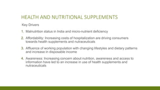 HEALTH AND NUTRITIONAL SUPPLEMENTS
Key Drivers
1. Malnutrition status in India and micro-nutrient deficiency
2. Affordability: Increasing costs of hospitalization are driving consumers
towards health supplements and nutraceuticals
3. Affluence of working population with changing lifestyles and dietary patterns
and increase in disposable income
4. Awareness: Increasing concern about nutrition, awareness and access to
information have led to an increase in use of health supplements and
nutraceuticals
 