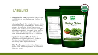 LABELLING
▪ Primary Display Panel: The part of the package
most likely to be seen by buyers at the time of
purchase.
▪ Information Panel: This includes that part of the
label of a packaged product that is immediately
adjacent to and to the right of the primary
display panel as observed by a person facing the
primary display panel, unless any other section
of the label is designated as the information
panel because of package size or its attributes.
▪ Ingredients Statement Panel: The list of
ingredients contained in a product shown in
their common and usual names in the
descending order of predominance.
▪ Other Panel: Any panel other than the primary
display panel, information panel, or ingredients
statement panel.
 