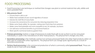 FOOD PROCESSING
▪ Food Processing is any technique or method that changes raw plant or animal material into safe, edible and
more palatable food.
▪ Why process food?
▪ Ensures food is safe to eat
▪ Makes food available all year round regardless of season
▪ Extends the shelf life of many foods
▪ Increases the convenience for consumers by reducing preparation time
▪ Makes some foods edible, for example, making oven fried chips from potatoes
▪ Makes some food palatable and more enjoyable to eat, for example, soy beans
▪ Can add extra nutritional benefits (e.g functional foods) or
▪ Meet specific nutritional needs (e.g gluten free)
▪ Primary processing involves a range of processes to make food safe to eat so that it can be consumed
individually or used in the manufacture of other food products. The physical form changes very little.
▪ Secondary processing is the methods used to turn primary processed foods into other food products either on
their own or mixed with other ingredients. The physical form can change quite significantly as a result of
secondary processing.
▪ Tertiary food processing is the commercial production of what is commonly called processed food. These are
ready-to-eat or heat-and-serve foods
 
