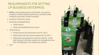 40
REQUIREMENTS FOR SETTING
UP BUSINESS ENTERPRISE
▪ Entity: sole proprietorship, partnership, one person
company, limited liability partnership, private limited
company and public limited company
▪ Contract of lease for space
▪ Licensing and Registration
▪ Trade license
▪ Shops and establishments license
▪ FSSAI license
▪ Central license for businesses over Rs. 20 Cr
▪ State license for businesses between Rs.12-20 cr
▪ Petty food manufacturers with less than Rs. 12.00
lakh turnover and have capacity to manufacture less
than 100 kg/day or are temporary vendors
▪ GST
 