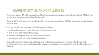 CURRENT STATUS AND CHALLENGES
▪ There are about 25 lakh unregistered food processing enterprises which constitute 98% of the
sector and are unorganized and informal.
▪ Nearly 66 % of these units are located in rural areas and about 80% of them are family-based
enterprises.
▪ This sector faces a number of challenges including
▪ the inability to access credit, high cost of institutional credit,
▪ lack of access to modern technology,
▪ inability to integrate with the food supply chain and
▪ compliance with the health & safety standards.
▪ Strengthening this segment will lead to a reduction in wastage, creation of off-farm job
opportunities and aid in achieving the overarching Government objective of doubling farmers’
income.
 