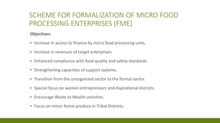 SCHEME FOR FORMALIZATION OF MICRO FOOD
PROCESSING ENTERPRISES (FME)
Objectives:
▪ Increase in access to finance by micro food processing units.
▪ Increase in revenues of target enterprises.
▪ Enhanced compliance with food quality and safety standards.
▪ Strengthening capacities of support systems.
▪ Transition from the unorganized sector to the formal sector.
▪ Special focus on women entrepreneurs and Aspirational districts.
▪ Encourage Waste to Wealth activities.
▪ Focus on minor forest produce in Tribal Districts.
 