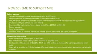 Salient features:
• Centrally Sponsored Scheme with an outlay of Rs. 10,000 Crore
• Expenditure to be shared by Government of India and States at 60:40.
• 2,00,000 micro-enterprises are to be assisted with credit linked subsidy for expansion and upgradation.
• Create nine lakh jobs (skilled and semi skilled)
• Scheme will be implemented over a 5 year period from 2020-21 to 2024-25.
• Cluster approach.
• Focus on perishables
• Increased access to common services like sorting, grading, processing, packaging, storage etc.
Implementation schedule
• The scheme will be rolled out on All India basis.
• Back ended credit linked subsidy will be provided to 2,00,000 units.
• Seed capital will be given to SHGs (@Rs. 4 lakh per SHG) for loan to members for working capital and small
tools.
• Grant will be provided to FPOs for backward/forward linkages, common infrastructure, packaging, marketing &
branding.
NEW SCHEME TO SUPPORT MFE
 