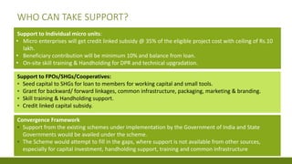 WHO CAN TAKE SUPPORT?
Support to Individual micro units:
• Micro enterprises will get credit linked subsidy @ 35% of the eligible project cost with ceiling of Rs.10
lakh.
• Beneficiary contribution will be minimum 10% and balance from loan.
• On-site skill training & Handholding for DPR and technical upgradation.
Support to FPOs/SHGs/Cooperatives:
▪ Seed capital to SHGs for loan to members for working capital and small tools.
▪ Grant for backward/ forward linkages, common infrastructure, packaging, marketing & branding.
▪ Skill training & Handholding support.
▪ Credit linked capital subsidy.
Convergence Framework
▪ Support from the existing schemes under implementation by the Government of India and State
Governments would be availed under the scheme.
▪ The Scheme would attempt to fill in the gaps, where support is not available from other sources,
especially for capital investment, handholding support, training and common infrastructure
 