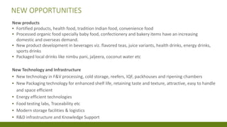 NEW OPPORTUNITIES
New products
▪ Fortified products, health food, tradition Indian food, convenience food
▪ Processed organic food specially baby food, confectionery and bakery items have an increasing
domestic and overseas demand.
▪ New product development in beverages viz. flavored teas, juice variants, health drinks, energy drinks,
sports drinks
▪ Packaged local drinks like nimbu pani, jaljeera, coconut water etc
New Technology and Infrastructure
▪ New technology in F&V processing, cold storage, reefers, IQF, packhouses and ripening chambers
▪ New Packaging technology for enhanced shelf life, retaining taste and texture, attractive, easy to handle
and space efficient
▪ Energy efficient technologies
▪ Food testing labs, Traceability etc
▪ Modern storage facilities & logistics
▪ R&D infrastructure and Knowledge Support
 