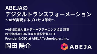 ABEJAの
デジタルトランスフォーメーション
岡⽥ 陽介
⼀般社団法⼈⽇本ディープラーニング協会 理事
株式会社ABEJA 代表取締役社⻑CEO
Founder & CEO at ABEJA Technologies, Inc.
〜AIが実現するプロセス⾰命〜
 