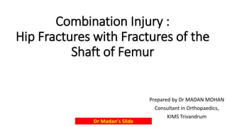 Combination Injury :
Hip Fractures with Fractures of the
Shaft of Femur
Prepared by Dr MADAN MOHAN
Consultant in Orthopaedics,
KIMS Trivandrum
Dr Madan's Slide
 